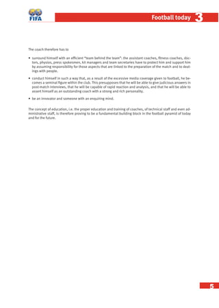 5
Football today 33
The coach therefore has to
• surround himself with an efﬁcient “team behind the team”: the assistant coaches, ﬁtness coaches, doc-
tors, physios, press spokesmen, kit managers and team secretaries have to protect him and support him
by assuming responsibility for those aspects that are linked to the preparation of the match and to deal-
ings with people.
• conduct himself in such a way that, as a result of the excessive media coverage given to football, he be-
comes a seminal ﬁgure within the club. This presupposes that he will be able to give judicious answers in
post-match interviews, that he will be capable of rapid reaction and analysis, and that he will be able to
assert himself as an outstanding coach with a strong and rich personality.
• be an innovator and someone with an enquiring mind.
The concept of education, i.e. the proper education and training of coaches, of technical staff and even ad-
ministrative staff, is therefore proving to be a fundamental building block in the football pyramid of today
and for the future.
 