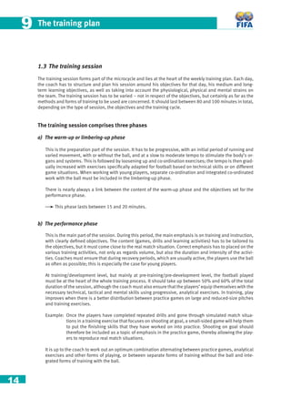 14
The training plan99
1.3 The training session
The training session forms part of the microcycle and lies at the heart of the weekly training plan. Each day,
the coach has to structure and plan his session around his objectives for that day, his medium and long-
term learning objectives, as well as taking into account the physiological, physical and mental strains on
the team. The training session has to be varied – not in respect of the objectives, but certainly as far as the
methods and forms of training to be used are concerned. It should last between 80 and 100 minutes in total,
depending on the type of session, the objectives and the training cycle.
The training session comprises three phases
a) The warm-up or limbering-up phase
This is the preparation part of the session. It has to be progressive, with an initial period of running and
varied movement, with or without the ball, and at a slow to moderate tempo to stimulate the body’s or-
gans and systems. This is followed by loosening up and co-ordination exercises; the tempo is then grad-
ually increased with exercises speciﬁcally adapted for football based on technical skills or on different
game situations. When working with young players, separate co-ordination and integrated co-ordinated
work with the ball must be included in the limbering-up phase.
There is nearly always a link between the content of the warm-up phase and the objectives set for the
performance phase.
This phase lasts between 15 and 20 minutes.
b) The performance phase
This is the main part of the session. During this period, the main emphasis is on training and instruction,
with clearly deﬁned objectives. The content (games, drills and learning activities) has to be tailored to
the objectives, but it must come close to the real match situation. Correct emphasis has to placed on the
various training activities, not only as regards volume, but also the duration and intensity of the activi-
ties. Coaches must ensure that during recovery periods, which are usually active, the players use the ball
as often as possible; this is especially the case for young players.
At training/development level, but mainly at pre-training/pre-development level, the football played
must be at the heart of the whole training process. It should take up between 50% and 60% of the total
duration of the session, although the coach must also ensure that the players’ equip themselves with the
necessary technical, tactical and mental skills using progressive, analytical exercises. In training, play
improves when there is a better distribution between practice games on large and reduced-size pitches
and training exercises.
Example: Once the players have completed repeated drills and gone through simulated match situa-
tions in a training exercise that focuses on shooting at goal, a small-sided game will help them
to put the ﬁnishing skills that they have worked on into practice. Shooting on goal should
therefore be included as a topic of emphasis in the practice game, thereby allowing the play-
ers to reproduce real match situations.
It is up to the coach to work out an optimum combination alternating between practice games, analytical
exercises and other forms of playing, or between separate forms of training without the ball and inte-
grated forms of training with the ball.
 