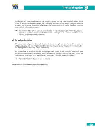 15
The training plan 99
In this phase of acquisition and learning, the quality of the coaching (i.e. the commitment shown by the
coach, his ability to intervene in the right place and at the right time, the precision of the corrections that
he makes and his overall dynamism) will ensure active commitment on the part of the players and the
success of the training objectives set.
The duration of this phase varies. It generally lasts 50–60 minutes or up to 70 minutes, depend-
ing on the objectives, the day on which the session is being held, the weather conditions, local
customs, and even how the coach feels.
c) The cooling-down phase
This is the phase of physical and mental relaxation. It usually takes place on the pitch and includes some
light group jogging and limbering down and muscle-stretching exercises. The players then have hydra-
tion or energy drinks as the ﬁrst step to aid recovery.
This phase serves an educative purpose with young players as well, in that it teaches them about their
own well-being and how to respect their bodies. It is also the moment chosen by the coach to give his
assessment of the session, to ﬁx new objectives or simply to communicate with his players.
The duration varies between 10 and 15 minutes.
Tables 9 and 10 provide examples of training sessions.
 