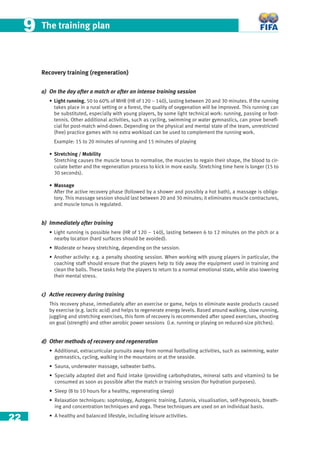 22
The training plan99
Recovery training (regeneration)
a) On the day after a match or after an intense training session
• Light running, 50 to 60% of MHR (HR of 120 – 140), lasting between 20 and 30 minutes. If the running
takes place in a rural setting or a forest, the quality of oxygenation will be improved. This running can
be substituted, especially with young players, by some light technical work: running, passing or foot-
tennis. Other additional activities, such as cycling, swimming or water gymnastics, can prove beneﬁ-
cial for post-match wind-down. Depending on the physical and mental state of the team, unrestricted
(free) practice games with no extra workload can be used to complement the running work.
Example: 15 to 20 minutes of running and 15 minutes of playing
• Stretching / Mobility
Stretching causes the muscle tonus to normalise, the muscles to regain their shape, the blood to cir-
culate better and the regeneration process to kick in more easily. Stretching time here is longer (15 to
30 seconds).
• Massage
After the active recovery phase (followed by a shower and possibly a hot bath), a massage is obliga-
tory. This massage session should last between 20 and 30 minutes; it eliminates muscle contractures,
and muscle tonus is regulated.
b) Immediately after training
• Light running is possible here (HR of 120 – 140), lasting between 6 to 12 minutes on the pitch or a
nearby location (hard surfaces should be avoided).
• Moderate or heavy stretching, depending on the session.
• Another activity: e.g. a penalty shooting session. When working with young players in particular, the
coaching staff should ensure that the players help to tidy away the equipment used in training and
clean the balls. These tasks help the players to return to a normal emotional state, while also lowering
their mental stress.
c) Active recovery during training
This recovery phase, immediately after an exercise or game, helps to eliminate waste products caused
by exercise (e.g. lactic acid) and helps to regenerate energy levels. Based around walking, slow running,
juggling and stretching exercises, this form of recovery is recommended after speed exercises, shooting
on goal (strength) and other aerobic power sessions (i.e. running or playing on reduced-size pitches).
d) Other methods of recovery and regeneration
• Additional, extracurricular pursuits away from normal footballing activities, such as swimming, water
gymnastics, cycling, walking in the mountains or at the seaside.
• Sauna, underwater massage, saltwater baths.
• Specially adapted diet and ﬂuid intake (providing carbohydrates, mineral salts and vitamins) to be
consumed as soon as possible after the match or training session (for hydration purposes).
• Sleep (8 to 10 hours for a healthy, regenerating sleep)
• Relaxation techniques: sophrology, Autogenic training, Eutonia, visualisation, self-hypnosis, breath-
ing and concentration techniques and yoga. These techniques are used on an individual basis.
• A healthy and balanced lifestyle, including leisure activities.
 
