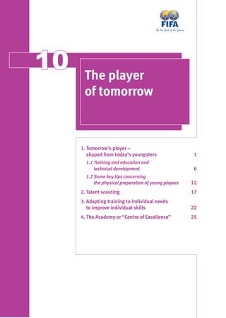 1010 The player
of tomorrow
1. Tomorrow’s player –
shaped from today’s youngsters 1
1.1 Training and education and
technical development 6
1.2 Some key tips concerning
the physical preparation of young players 12
2. Talent scouting 17
3. Adapting training to individual needs
to improve individual skills 22
4. The Academy or “Centre of Excellence” 25
 