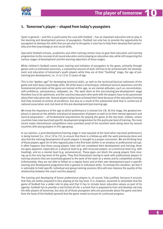 1
The player of tomorrow 1010
1. Tomorrow’s player – shaped from today’s youngsters
Sport in general – and this is particularly the case with football – has an important educative role to play in
the learning and development process of youngsters. Football not only has to provide the opportunity for
youngsters to develop the skills that are peculiar to the game; it also has to help them develop their person-
ality and their psychological and social skills.
Specialist football schools, academies and other training centres have to gear their education and training
programmes to the concept of all-round education and to playing an educative role, while still respecting the
various stages of development and the learning objectives of those stages.
While children’s football covers basic training and initiation of youngsters to the game, primarily through
games and co-ordination exercises, a substantial amount of work still has to be achieved with the develop-
ment and education of tomorrow’s youth players while they are at their “building” stage, the age of pre-
training/pre-development, i.e. 11 or 12 to 15 years of age.
This is the “golden age” for developing technical skills, as well as the technical/tactical rudiments of the
game and even basic psychology skills. All of the basics of technique, individual tactical awareness and the
fundamental principles of the game are trained at this age, as are mental attitudes, such as concentration,
self-conﬁdence, perseverance, willpower, etc. The work done at this pre-training/pre-development stage
therefore has to be optimised, and the coaches/educators who work with the players have to be passionate
about their educative role. Several players today have achieved their fame because of the education/training
that they received at centres of excellence, but also as a result of the substantial work that is carried out at
national association and club level at this pre-development/pre-training age.
We know the importance of the age at which performance is trained (16-19). At this stage, the greatest em-
phasis is placed on the athletic and physical preparation of players as well as on their mental approach and
tactical preparation – all fundamental requirements for playing the game at the top level. Indeed, certain
countries have now launched speciﬁc development programmes for this particular level of training. The most
recent major international competitions have provided proof of the excellent work being done by several
countries with young players in this age group.
In our opinion, a post-development/training stage is now required at the level when top-level performance
is being trained (i.e. 18 or 19 to 21), to ensure that there is a follow-up with the work previously done and
also that the training/development of youth players is brought to a proper conclusion. We are thinking here
of those players aged 18-19 who regularly play in the ﬁrst team (either in an amateur or professional set-up).
It often happens that these young players have still not completed their development and training; there
are gaps apparent, especially on a physical level (e.g. with muscular power), on a technical level (e.g. with
heading), and on a mental level (e.g. perseverance). These gaps can block the young players from mov-
ing up to the very top level of the game. They ﬁnd themselves having to work with professional players in
training sessions that are essentially geared to the work of the team as a whole and to competitive activity.
Unfortunately, they are not able to follow on a regular basis and at their own development pace a speciﬁc
training and development programme that is geared to individual skills. To remedy this situation, we feel it
is advisable to hold speciﬁc individual and group training sessions (this will also improve the quality of the
relationship between the coach and the players).
The training and developing of future professional players is, of course, fully justiﬁed, because it ensures
that they are better prepared to face playing at the top level. It is, however, essential to remember that the
game of football has a wider role to play and that it has to include basic educative values as part of its
agenda. Football has to provide a real School of Life, a school that is prepared to train and develop not only
the elite players of tomorrow, but also all of those youngsters who are passionate about the game and who
form the base of the football pyramid that the game needs to ensure its continued progress.
 