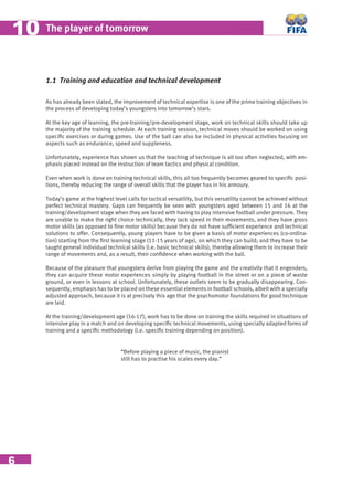 6
The player of tomorrow1010
1.1 Training and education and technical development
As has already been stated, the improvement of technical expertise is one of the prime training objectives in
the process of developing today’s youngsters into tomorrow’s stars.
At the key age of learning, the pre-training/pre-development stage, work on technical skills should take up
the majority of the training schedule. At each training session, technical moves should be worked on using
speciﬁc exercises or during games. Use of the ball can also be included in physical activities focusing on
aspects such as endurance, speed and suppleness.
Unfortunately, experience has shown us that the teaching of technique is all too often neglected, with em-
phasis placed instead on the instruction of team tactics and physical condition.
Even when work is done on training technical skills, this all too frequently becomes geared to speciﬁc posi-
tions, thereby reducing the range of overall skills that the player has in his armoury.
Today’s game at the highest level calls for tactical versatility, but this versatility cannot be achieved without
perfect technical mastery. Gaps can frequently be seen with youngsters aged between 15 and 16 at the
training/development stage when they are faced with having to play intensive football under pressure. They
are unable to make the right choice technically, they lack speed in their movements, and they have gross
motor skills (as opposed to ﬁne motor skills) because they do not have sufﬁcient experience and technical
solutions to offer. Consequently, young players have to be given a basis of motor experiences (co-ordina-
tion) starting from the ﬁrst learning stage (11-15 years of age), on which they can build; and they have to be
taught general individual technical skills (i.e. basic technical skills), thereby allowing them to increase their
range of movements and, as a result, their conﬁdence when working with the ball.
Because of the pleasure that youngsters derive from playing the game and the creativity that it engenders,
they can acquire these motor experiences simply by playing football in the street or on a piece of waste
ground, or even in lessons at school. Unfortunately, these outlets seem to be gradually disappearing. Con-
sequently, emphasis has to be placed on these essential elements in football schools, albeit with a specially
adjusted approach, because it is at precisely this age that the psychomotor foundations for good technique
are laid.
At the training/development age (16-17), work has to be done on training the skills required in situations of
intensive play in a match and on developing speciﬁc technical movements, using specially adapted forms of
training and a speciﬁc methodology (i.e. speciﬁc training depending on position).
“Before playing a piece of music, the pianist
still has to practise his scales every day.”
 