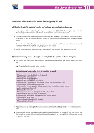 7
The player of tomorrow 1010
Some basic rules to help make technical training more efﬁcient
a) The time devoted to technical training and technical learning has to be increased
• For youngsters at the pre-training/development stage, at least 50 to 60% of training time scheduled in
the planning must be devoted to technical instruction and technical development.
• 2 to 3 sessions (collective and individual) should be held per week, with the main emphasis on tech-
nical work, as well as speciﬁc sessions geared to the individual to improve both strong and weak
points.
• The number of ball touches per session must be increased, using all the contact surfaces (inside and
outside of the foot, instep, both feet, thighs, chest and head).
• During warm-ups and active rest periods, the coaching staff must include work using the ball.
b) Technical training must be diversiﬁed and adapted to the realities of the modern game
• The content and the training methods used need to be adjusted to the age and the level of the play-
ers.
Progress from the simple to the complex
Methodological progression (e.g. for shooting on goal)
− Shooting with a dead ball (ball on the ground)
− Shooting after a straight run
− Shooting after a zigzagging run
− Shooting after being thrown off balance
− Shooting after controlling the ball (simple control and control on the turn)
− Shooting after dribbling and after feinting
− Shooting after receiving a pass (a long pass forward, a crossﬁeld pass or a pass
pulled back across the area)
− Shooting after a one-two
− Shooting under pressure (being timed with a stopwatch)
− Shooting under pressure (from an opponent)
− Shooting after a sequence of moves (control, dribble, feint)
− Shooting after a 1 v 1 duel
− Shooting in a simulated match situation
− Shooting in a real match
• If possible, work on training technique-related movements should be preceded by work on co-ordina-
tion.
• Two-footed technique must be improved, especially with regard to receiving the ball and making the
ﬁrst pass (e.g. control with the right foot followed immediately by a pass with the left foot as a means
of speeding play up).
 