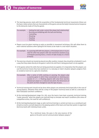 8
The player of tomorrow1010
For example: − Getting the ball under control (the player-ball relationship)
− Running and dribbling with the ball and feinting
− Controlling
− Shooting
− Heading
− Tackling
• Players must be given training as early as possible in movement technique; this will allow them to
reach rational solutions when opting for the moves to be made in a real match situation.
For example: In a passing drill with two players, a third player joins in to pro-
vide the other two players with real movement solutions (e.g.
a triangular passing move, a choice of style of play or a choice
of move).
• The exercises should not merely be placed one after another; instead, they should be scheduled in such
a way that they relate directly to the game in which the skill that is being practised is to be applied.
• In the games where the skills that are being practised are applied, it is imperative that the players can
use the technical moves they have worked on in a real play or match situation (players progress from
an analytical exercise to a genuine situation).
For example: After a series of drills working on passing, the players play
a practice game in which they concentrate on retaining pos-
session (5 v 5 + 2 ﬂoating players) with only three touches
allowed per player on a reduced-size pitch; the dimensions of
the pitch are then changed to vary the type of pass.
• Technical training work should not be done when players are extremely tired (especially in the case of
young players), otherwise there will be a drop in the players’ technical level as well as a decrease in
their motivation and their conﬁdence.
• At the training/development stage (16–18), once the basics have been acquired, technical training
“under pressure” when the players are tired will help to simulate real match conditions (the stress of
competitive action, the need for self-conﬁdence).
• At the training/development stage as well, technical training is carried out more as a constituent part
of work on tactics and will depend on the playing system of the team and how that system is organised
(technical work with individual team units).
“As a technical move, the pass is the very essence of the
game on the pitch and of communication between players.”
• The learning process starts with the acquisition of the fundamental technical movements (these are
the basic motor actions that are characteristic of the game and are the body’s biomechanical response
to the demands made of it by the game).
 