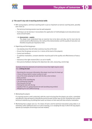 9
The player of tomorrow 1010
c) The coach’s key role in teaching technical skills
• With young players, technical coaching work is just as important as tactical coaching work, possibly
even more so:
− The technical training session must be well prepared.
− Technique can be learned; it necessitates the application of methodological and educational proc-
esses and principles.
demonstrate – explain
The player must understand how an exercise has to be done and why, but he must also be
convinced of its effectiveness; the clarity of the demonstration and the quality of execution are
therefore of particular importance here.
• Organising and forming groups
− Use playing areas that will allow numerous touches of the ball.
− Ensure that the groups are even (i.e. in terms of the level of the players).
− Correct and reinforce.
− To optimise motivation, constant attention must be paid to the quality and effectiveness of execu-
tion.
− Intervene at the right moment (this is an art in itself!).
− Give precise feedback relating to the objectives (be calm, reassuring, convincing).
Example of decisive elements of a technical move that might require correc-
tion: striking the ball:
− Receiving the necessary information (the player must have his head up)
− Choice of move (which contact surface to use)
− Use of the limbs (playing the ball with the feet, short strides)
− Body position
− Position of the standing leg
− The striking foot (steady)
− Running past the ball
− Flicking the ball with the leg
− Quality of the run, going towards the ball (avoiding long strides)
− Weighting the ball (differentiating)
• Motivating the players
If a training session is well conducted, with the coach ensuring that the players are active, committed
and efﬁcient, they will want to intensify the technical work of their own accord. Giving free rein to their
technical creativity (e.g. by letting them work out moves on their own) will also enhance motivation.
• Monitoring how a player acts (i.e. his choice of tactic and his technical execution) using video is an
extremely useful additional tool as an aid to learning, as is studying the way in which the top players
operate (as examples of technique and role models).
 