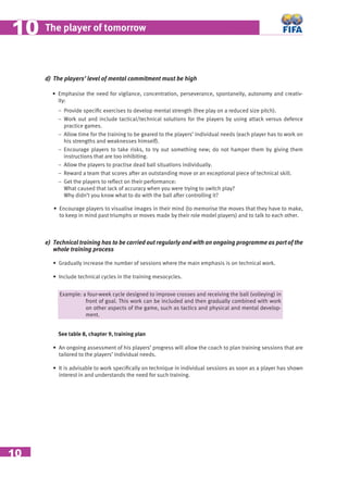 10
The player of tomorrow1010
d) The players’ level of mental commitment must be high
• Emphasise the need for vigilance, concentration, perseverance, spontaneity, autonomy and creativ-
ity:
− Provide speciﬁc exercises to develop mental strength (free play on a reduced size pitch).
− Work out and include tactical/technical solutions for the players by using attack versus defence
practice games.
− Allow time for the training to be geared to the players’ individual needs (each player has to work on
his strengths and weaknesses himself).
− Encourage players to take risks, to try out something new; do not hamper them by giving them
instructions that are too inhibiting.
− Allow the players to practise dead ball situations individually.
− Reward a team that scores after an outstanding move or an exceptional piece of technical skill.
− Get the players to reﬂect on their performance:
What caused that lack of accuracy when you were trying to switch play?
Why didn’t you know what to do with the ball after controlling it?
• Encourage players to visualise images in their mind (to memorise the moves that they have to make,
to keep in mind past triumphs or moves made by their role model players) and to talk to each other.
e) Technical training has to be carried out regularly and with an ongoing programme as part of the
whole training process
• Gradually increase the number of sessions where the main emphasis is on technical work.
• Include technical cycles in the training mesocycles.
Example: a four-week cycle designed to improve crosses and receiving the ball (volleying) in
front of goal. This work can be included and then gradually combined with work
on other aspects of the game, such as tactics and physical and mental develop-
ment.
See table 8, chapter 9, training plan
• An ongoing assessment of his players’ progress will allow the coach to plan training sessions that are
tailored to the players’ individual needs.
• It is advisable to work speciﬁcally on technique in individual sessions as soon as a player has shown
interest in and understands the need for such training.
 