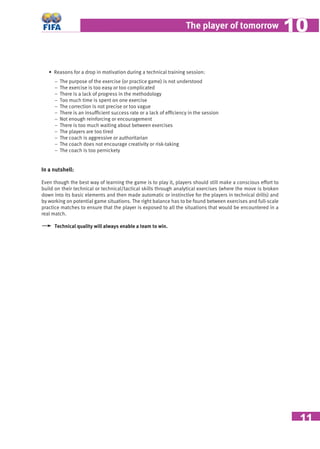 11
The player of tomorrow 1010
• Reasons for a drop in motivation during a technical training session:
− The purpose of the exercise (or practice game) is not understood
− The exercise is too easy or too complicated
− There is a lack of progress in the methodology
− Too much time is spent on one exercise
− The correction is not precise or too vague
− There is an insufﬁcient success rate or a lack of efﬁciency in the session
− Not enough reinforcing or encouragement
− There is too much waiting about between exercises
− The players are too tired
− The coach is aggressive or authoritarian
− The coach does not encourage creativity or risk-taking
− The coach is too pernickety
In a nutshell:
Even though the best way of learning the game is to play it, players should still make a conscious effort to
build on their technical or technical/tactical skills through analytical exercises (where the move is broken
down into its basic elements and then made automatic or instinctive for the players in technical drills) and
by working on potential game situations. The right balance has to be found between exercises and full-scale
practice matches to ensure that the player is exposed to all the situations that would be encountered in a
real match.
Technical quality will always enable a team to win.
 