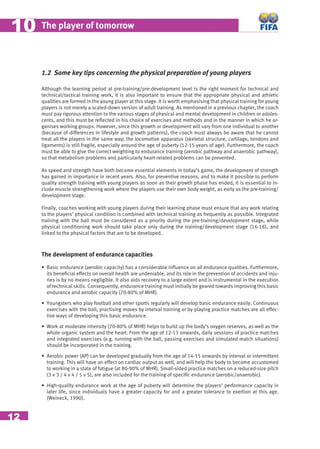 12
The player of tomorrow1010
1.2 Some key tips concerning the physical preparation of young players
Although the learning period at pre-training/pre-development level is the right moment for technical and
technical/tactical training work, it is also important to ensure that the appropriate physical and athletic
qualities are formed in the young player at this stage. It is worth emphasising that physical training for young
players is not merely a scaled-down version of adult training. As mentioned in a previous chapter, the coach
must pay rigorous attention to the various stages of physical and mental development in children or adoles-
cents, and this must be reﬂected in his choice of exercises and methods and in the manner in which he or-
ganises working groups. However, since this growth or development will vary from one individual to another
(because of differences in lifestyle and growth patterns), the coach must always be aware that he cannot
treat all the players in the same way; the locomotive apparatus (skeletal structure, cartilage, tendons and
ligaments) is still fragile, especially around the age of puberty (12-15 years of age). Furthermore, the coach
must be able to give the correct weighting to endurance training (aerobic pathway and anaerobic pathway),
so that metabolism problems and particularly heart-related problems can be prevented.
As speed and strength have both become essential elements in today’s game, the development of strength
has gained in importance in recent years. Also, for preventive reasons, and to make it possible to perform
quality strength training with young players as soon as their growth phase has ended, it is essential to in-
clude muscle strengthening work where the players use their own body weight, as early as the pre-training/
development stage.
Finally, coaches working with young players during their learning phase must ensure that any work relating
to the players’ physical condition is combined with technical training as frequently as possible. Integrated
training with the ball must be considered as a priority during the pre-training/development stage, while
physical conditioning work should take place only during the training/development stage (16-18), and
linked to the physical factors that are to be developed.
The development of endurance capacities
• Basic endurance (aerobic capacity) has a considerable inﬂuence on all endurance qualities. Furthermore,
its beneﬁcial effects on overall health are undeniable, and its role in the prevention of accidents and inju-
ries is by no means negligible. It also aids recovery to a large extent and is instrumental in the execution
of technical skills. Consequently, endurance training must initially be geared towards improving this basic
endurance and aerobic capacity (70-80% of MHR).
• Youngsters who play football and other sports regularly will develop basic endurance easily. Continuous
exercises with the ball, practising moves by interval training or by playing practice matches are all effec-
tive ways of developing this basic endurance.
• Work at moderate intensity (70-80% of MHR) helps to build up the body’s oxygen reserves, as well as the
whole organic system and the heart. From the age of 12-13 onwards, daily sessions of practice matches
and integrated exercises (e.g. running with the ball, passing exercises and simulated match situations)
should be incorporated in the training.
• Aerobic power (AP) can be developed gradually from the age of 14-15 onwards by interval or intermittent
training. This will have an effect on cardiac output as well, and will help the body to become accustomed
to working in a state of fatigue (at 80-90% of MHR). Small-sided practice matches on a reduced-size pitch
(3 v 3 / 4 v 4 / 5 v 5), are also included for the training of speciﬁc endurance (aerobic/anaerobic).
• High-quality endurance work at the age of puberty will determine the players’ performance capacity in
later life, since individuals have a greater capacity for and a greater tolerance to exertion at this age.
(Weineck, 1990).
 