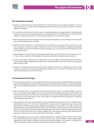 13
The player of tomorrow 1010
The development of speed
• Speed is a decisive factor in modern football and is best trained at a very early age, between 9 and 13,
over short distances, (10-20m) and with long breaks (as the central nervous system can still be “moulded”
before full maturity).
• Co-ordination and movement exercises, such as skipping, footwork, changing direction and working with
the ball, are the basis of speed development in young footballers; this is different from a sprinter’s train-
ing (which is geared more towards synchronisation between the arms, body and legs).
• When combined with speed training, technical training will help players in their attempts to achieve opti-
mal speed (integrated speed training).
• Speed of reaction (liveliness or explosiveness) can be worked on using various play exercises (e.g. con-
tests or games), especially in aerobic endurance sessions to assist motivation. Integrated training with
the ball allows the players to simulate real game situations (e.g. a 5m burst of speed ﬁnishing with a shot
or an accurate pass).
• Speed strength and speed endurance (anaerobic) with longer sprints (80-100m) can be trained from 16-
17 years of age, in tandem with strength training and by working on simulated match situations.
• As soon as training on performance has begun (at 16-17 years of age), it is possible for players to work on
achieving high speed repeatedly (anaerobic lactic capacity [ALC]) by means of intensive running, either
with or without a ball.
• Finally, it is imperative that the prescribed interval between exertions (i.e. repetitions and sets) is fully
respected to guarantee full recovery of performance capacity (i.e. a heart rate of 110-100) and to ensure
that the speed work is performed efﬁciently.
The development of strength
• The pre-puberty stage (12-14 years of age) is ideal for developing overall strength (thereby ensuring well-
balanced development). Exercises to develop the posture muscles (upper body) are essential for children.
The muscle strengthening method is recommended for this ﬁrst phase as an introduction to strength train-
ing.
• Work with light loads can be gradually introduced at around the age of 15-16 (depending on the play-
ers), but the player’s body weight must not be exceeded. The necessary precautions must be taken, i.e.
ensuring correct execution of the exercises, adherence to the recommended weight limits and increased
supervision of the training session. Even at this stage, it is imperative that the programme is tailored to
meet individual requirements.
• Training with low and high jumps (reactive speed) and multi-jumps (plyometrics) can be introduced pro-
gressively from age 14-15. Given the fragility of the muscles, joints and ligaments (e.g. knees, ankles
and adductors) of these young players, appropriate precautions must be taken. This type of work must
therefore always be preceded by a proper warm-up (co-ordination), and the posture muscles (abdominals
and dorsals) need to be toned. An adequate break between exercises is essential. Suppleness work must
also be included at the end of the session, together with some gradual stretching and limbering down
exercises to relieve tension on the spinal column (wind-down + mobility).
• With the youngest group, (10-12 years of age), working with a skipping rope and hoops is an excellent
way of developing muscular elasticity, reaction speed and even speed strength. It also provides a good
opportunity to concentrate on footwork, suppleness and ankle strength, not to mention co-ordination, as
well as serving as a useful preparation for quick starts, sprinting and ball control.
 