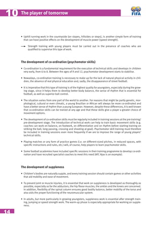 14
The player of tomorrow1010
• Uphill running work in the countryside (on slopes, hillsides or steps), is another simple form of training
that can have positive effects on the development of muscle power (speed strength).
Strength training with young players must be carried out in the presence of coaches who are
qualiﬁed to supervise this type of work.
The development of co-ordination (psychomotor skills)
• Co-ordination is a fundamental requirement for the execution of technical skills and develops in children
very early, from 6 to 8. Between the ages of 9 and 12, psychomotor development starts to stabilise.
• Nowadays, co-ordination training is necessary to make up for the lack of natural physical activity in chil-
dren, the absence of real physical education and, sadly, the disappearance of street football.
• It is imperative that this type of training is of the highest quality for youngsters, especially during the grow-
ing stage, since it helps them to develop better body balance, the sense of rhythm that is essential for
football, as well as superior ball control.
• The situation varies from one part of the world to another. For reasons that might be partly genetic, mor-
phological, cultural or even climatic, a young Brazilian or African will always be more co-ordinated and
have a better sense of rhythm than a young European. However, despite these differences, it is well known
that co-ordination skills can be trained at any age and that these skills give a player a greater choice of
movement options.
• The development of co-ordination skills must be regularly included in training sessions at the pre-training/
pre-development stage. The introduction of technical work can help to train basic movement skills (e.g.
coaches can work on balance, on footwork, on differentiation and on rhythm before starting training on
striking the ball, long passing, crossing and shooting at goal). Psychomotor skill training must therefore
be included in training sessions even more frequently if we are to improve the range of young players’
technical skills.
• Playing matches or any form of practice games (i.e. on different-sized pitches, in reduced spaces, with
speciﬁc instructions and rules, etc.) will, of course, help players to learn psychomotor skills.
• Some football academies have included speciﬁc sessions in their training programme to develop co-ordi-
nation and have recruited specialist coaches to meet this need (AFC Ajax is an example).
The development of suppleness
• Children’s bodies are naturally supple, and every training session should contain games or other activities
that aid mobility and ease of movement.
• To prevent joint or muscle injuries, it is essential that work on suppleness is developed as thoroughly as
possible, especially as far the adductors, the hip ﬂexor muscles, the ankles and the knees are concerned.
In addition, ﬂexibility of the spinal column ensures good bodily balance, better mobility of the torso and
also aids the proper functioning of the neuromuscular system.
• In adults, but more particularly in growing youngsters, suppleness work is essential after strength train-
ing, jumping or speed strength work. The warm-up phase is especially appropriate for working on supple-
ness.
 