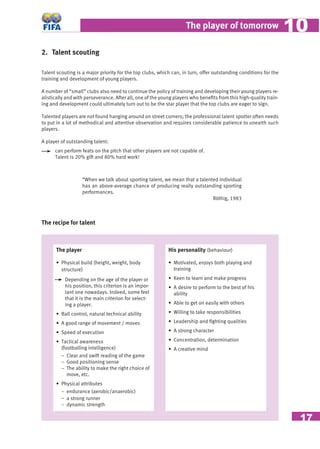17
The player of tomorrow 1010
2. Talent scouting
Talent scouting is a major priority for the top clubs, which can, in turn, offer outstanding conditions for the
training and development of young players.
A number of “small” clubs also need to continue the policy of training and developing their young players re-
alistically and with perseverance. After all, one of the young players who beneﬁts from this high-quality train-
ing and development could ultimately turn out to be the star player that the top clubs are eager to sign.
Talented players are not found hanging around on street corners; the professional talent spotter often needs
to put in a lot of methodical and attentive observation and requires considerable patience to unearth such
players.
A player of outstanding talent:
can perform feats on the pitch that other players are not capable of.
Talent is 20% gift and 80% hard work!
“When we talk about sporting talent, we mean that a talented individual
has an above-average chance of producing really outstanding sporting
performances.
Röthig, 1983
The recipe for talent
The player
• Physical build (height, weight, body
structure)
Depending on the age of the player or
his position, this criterion is an impor-
tant one nowadays. Indeed, some feel
that it is the main criterion for select-
ing a player.
• Ball control, natural technical ability
• A good range of movement / moves
• Speed of execution
• Tactical awareness
(footballing intelligence)
− Clear and swift reading of the game
− Good positioning sense
− The ability to make the right choice of
move, etc.
• Physical attributes
− endurance (aerobic/anaerobic)
− a strong runner
− dynamic strength
His personality (behaviour)
• Motivated, enjoys both playing and
training
• Keen to learn and make progress
• A desire to perform to the best of his
ability
• Able to get on easily with others
• Willing to take responsibilities
• Leadership and ﬁghting qualities
• A strong character
• Concentration, determination
• A creative mind
 