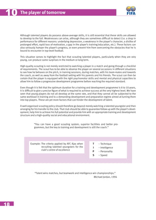 18
The player of tomorrow1010
Although talented players do possess above-average skills, it is still essential that these skills are allowed
to develop to the full. Weaknesses can arise, although they are sometimes difﬁcult to detect (i.e. a drop in
performance for different reasons: underlying depression, a weakness in the player’s character, a dislike of
prolonged effort, rapid loss of motivation, a gap in the player’s training/education, etc.). These factors can
also seriously hamper the player‘s progress, or even prevent him from overcoming the obstacles that he is
bound to encounter in top-level football.
This situation serves to highlight the fact that scouting talented players, particularly when they are very
young, can produce some surprises in the medium or long term.
High-quality scouting is not merely restricted to watching a player in a match and going through a checklist
of requirements. The scout has to be able to observe the player on several occasions in different situations
to see how he behaves on the pitch, in training sessions, during matches, with his team-mates and towards
the coach, as well as away from the football setting with his parents and his friends. The scout can then be
certain that the player is equipped with the right psychomotor skills and mental and physical capacities to
allow him to follow a progressive development programme before reaching the required standard.
Even though it is felt that the optimum duration for a training and development programme is 8 to 10 years,
it is difﬁcult to give a precise ﬁgure of what is required to achieve success at the very highest level. We have
seen that young players do not all develop at the same rate, and that they cannot all be subjected to the
same workload in training and to a demanding development and preparation regime aimed at turning them
into top players. These are yet more factors that can hinder the development of talent.
A well-organised scouting policy should therefore go beyond merely watching a talented youngster and then
arranging for his transfer to the club. That club should be able to guarantee follow-up with the player’s devel-
opment, help him to achieve his full potential and provide him with an appropriate training and development
structure and a high-quality social and educational environment.
“You can have a good scouting system, superior facilities and better pro-
grammes, but the key to training and development is still the coach.”
Example: The criteria applied by AFC Ajax when
recruiting talented youngsters for the
club’s centre of excellence
“Talent wins matches, but teamwork and intelligence win championships.”
Michael Jordan, 1994
T
I
P
S
– Technique
– Intelligence
– Personality
– Speed
 