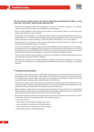 8
33 Football today
The most common attacking system is one with two target players spearheading the attack, or a lone
striker and a “pivot player” (Morientes/Raúl, Batitusta/Totti)
− Back-to-front movement, high-intensity diagonal runs (15 to 20 metres), crossover runs, position
switches, quick individual breaks and one-twos are used frequently.
− As the central midﬁelder is often defensive, the creative schemer tends to play out on the wings more
(Zidane, Figo, Beckham, Veron, Olembe).
− The position of the old-style no. 10 playing behind the strikers and supporting them has now been re-
placed. However, the creative player, the player with a good footballing brain, who is able to dictate the
tempo of the game and how it develops, continues to have a key inﬂuence on a team’s destiny.
− Attacking play can vary between swift passing combinations involving three to four players or long
passes to the strikers getting behind the defence.
− The central midﬁelders or even the right and left-sided midﬁelders provide support up front, resulting in
four attackers when the midﬁelders play as wingers with the whole team in the opponent’s half. 20% of
the goals scored at the 2002 FIFA World Cup™ were the result of counter-attacks launched in the half of
the ﬁeld of the team that scored the goal – the result of a switch from midﬁeld to attack.
− There are also individual counter-attacks involving one to two players or extremely fast collective breaks
involving three to ﬁve players (Brazil, Senegal).
− Individual skill remains one of the key elements in the game that makes the difference. This can be a
piece of technical brilliance, an individual break (with dribbling, feinting and shooting), or a dead-ball
situation.
• Technique and mental factors
− The ability to play a defensive game, coping with conﬁned spaces and pressing opponents all call for
increasingly honed skills in players. These might be technical skills (supreme accuracy with passing,
for example), physical skills (especially speed, speed of gestures and speed of action), and mental
strength (decision-making qualities, determination, self-conﬁdence).
− The technical qualities seen at the top level are greater than ever, but also at youth level (U-17). Con-
siderable progress has been made at this level since the last world championships (2000-2003), espe-
cially with passing, controlling the ball, dribbling, feinting and shooting.
− When opting for a skilful technical move and speed of execution, it is now common for certain players
(Rivaldo, Zidane, Roberto Carlos) to use different areas of the body to bring the ball under control (inside
and outside of the foot, instep, toes and heel, both feet and the head).
− While there have been technical and tactical advances, there has also been an improvement in mental
preparation, especially among young players. This enables players to:
 Cope with pressure
 Show optimum concentration throughout the match
 Have conﬁdence in themselves in difﬁcult situations
 Show determination in the match and in front of goal
 Have a better personal mental preparation
 