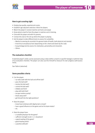 19
The player of tomorrow 1010
How to get scouting right
• Employ top-quality, experienced scouts.
• Establish age-adjusted selection criteria for players.
• Watch the player in several matches (at home and away)
• Know what to look for from the player in matches and in training.
• Chat with the player and with his parents.
• Contact the club or the set-up where the player is playing
• Get the player to take different tests to assess his suitability:
− Medical screening (to ascertain his general state of health, both physical and mental)
− A technical and physical test (depending on the criteria laid down by the club)
− A psychology test (to assess his motivation, personality and character).
− Others
The evaluation checklist
A talented player’s skills can be assessed using a video (either a match or speciﬁc footage) or with the help
of an evaluation checklist. The player can also use this himself to measure his own progress (self-assess-
ment).
See Table 6 (attached)
Some possible criteria
• Can the player:
− run well, both with the ball and off the ball?
− pass the ball well?
− receive the ball well?
− control the ball well?
− dribble and feint?
− play with both feet?
− escape markers easily?
− break away well?
− get himself into the right positions?
• Does the player:
− know how to behave with dignity (win or lose)?
− have a good inﬂuence on the game and on his team-mates?
− etc.
• Does the player have:
− a suitable physique for the game?
− sufﬁcient strength to win 1 v 1 situations?
− a good reading of the game?
− good heading skills?
− a positive attitude?
 