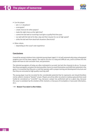 20
The player of tomorrow1010
• Can the player:
− win 1 v 1 situations?
− score goals?
− create chances for other players?
− make the right choice at the right time?
− control the ball well on receiving it and give a quality ﬁrst-time pass
− run well with the ball at his feet, stop and then resume his run at high speed?
− strike the ball well from dead-ball situations (free kicks)?
• Other criteria
− depending on the scout’s own experience
Conclusions
It would be wrong to believe that a talented young player (aged 13-14) will automatically enjoy unhampered
progress once he has been signed. The road to success is a long and difﬁcult one, and to achieve this the
player will have to train and work hard, and persevere.
The talented youngsters of today are often motivated to succeed, but lack the character to do so. To ensure
that these youngsters are given the best possible chance to assert themselves and fulﬁl their potential in the
game, it is essential that they join a club that operates with a proper training and development structure and
that they are entrusted to high-quality coaching staff.
The young player must be recruited for the considerable potential that he represents and should therefore
not be called in merely to “bolster” a team. Players are all too often recruited on dubious grounds that could
hardly be considered as “scientiﬁc” (e.g. because a player has performed well on a given day, because
the scout is overtaken by the emotion of the moment, or because of incomplete or inaccurate information,
etc.).
Beware! True talent is often hidden.
 