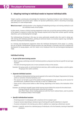22
The player of tomorrow1010
3. Adapting training to individual needs to improve individual skills
Today’s coaches unanimously acknowledge the importance of gearing training to meet individual needs,
both with physical and tactical work. Indeed, for top-level performance, which is becoming increasingly
specialised, it is now indispensable.
What do we mean? Individualisation is the adapting of footballing technique and training methods to suit
the individual needs of each player.
In other words, it means a distinct training programme to take into account the personal abilities and needs
of the players to improve on skills they have already acquired and to help them achieve speciﬁc training
objectives, such as developing their strength.
The individualising of training in this way can prove particularly valuable when the coach is doing spe-
ciﬁc training with individual positions, working on technical moves or on tactical aspects (e.g. training for
attackers crossing and shooting at goal).
In a training and development programme where the individual development of the player is a priority,
the use of speciﬁc individualised training sessions has now become a necessity if we are to improve the
development of young players, and this needs to be introduced from the pre-training/pre-development
stage.
Individual training
• As part of the team training session
− Work in groups, workshops and with individual positions using exercises that are speciﬁc for each type
of player.
− This form of training requires one or more assistants to help run the session.
Example: One group works on technical/tactical exercises, while another group plays a practice game.
The groups then switch activities.
• Separate individual sessions
− An additional individualised training session geared to the needs of the player (improvement of strong
points or correction of tactical behaviour, etc.)
− The session can be held as part of the weekly training programme on the same day as the session for
the whole team, at different times on that day, or even on a different day.
− There can be a daily session before or after training, depending on the needs or the motivation of the
players.
Example: An individual strength (upper body) training session before the session for the whole team.
Training of speciﬁc technical moves at the end of a session
(Jean-Pierre Papin, former leading goalscorer with the French national team, used to practise
his celebrated volleys in front of goal)
• Speciﬁc individualised sessions
− A training session in small groups with a maximum of 4 to 6 players each
− A special session depending on whatever type of training with speciﬁc objectives is required
− A session scheduled in the training cycle, either in addition to or replacing a whole team session
Example: A speciﬁc session for a talented group of individuals or for the forwards; training of dead-ball
situations.
 