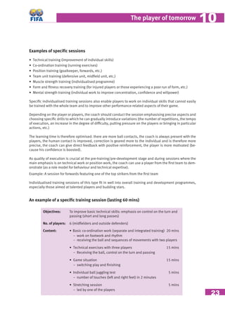 23
The player of tomorrow 1010
Examples of speciﬁc sessions
• Technical training (improvement of individual skills)
• Co-ordination training (running exercises)
• Position training (goalkeeper, forwards, etc.)
• Team unit training (defensive unit, midﬁeld unit, etc.)
• Muscle strength training (individualised programme)
• Form and ﬁtness recovery training (for injured players or those experiencing a poor run of form, etc.)
• Mental strength training (individual work to improve concentration, conﬁdence and willpower)
Speciﬁc individualised training sessions also enable players to work on individual skills that cannot easily
be trained with the whole team and to improve other performance-related aspects of their game.
Depending on the player or players, the coach should conduct the session emphasising precise aspects and
choosing speciﬁc drills to which he can gradually introduce variations (the number of repetitions, the tempo
of execution, an increase in the degree of difﬁculty, putting pressure on the players or bringing in particular
actions, etc.)
The learning time is therefore optimised: there are more ball contacts, the coach is always present with the
players, the human contact is improved, correction is geared more to the individual and is therefore more
precise, the coach can give direct feedback with positive reinforcement, the player is more motivated (be-
cause his conﬁdence is boosted).
As quality of execution is crucial at the pre-training/pre-development stage and during sessions where the
main emphasis is on technical work or position work, the coach can use a player from the ﬁrst team to dem-
onstrate (as a role model for behaviour and technical expertise).
Example: A session for forwards featuring one of the top strikers from the ﬁrst team
Individualised training sessions of this type ﬁt in well into overall training and development programmes,
especially those aimed at talented players and budding stars.
An example of a speciﬁc training session (lasting 60 mins)
Objectives: To improve basic technical skills: emphasis on control on the turn and
passing (short and long passes)
No. of players: 6 (midﬁelders and outside defenders)
Content: • Basic co-ordination work (separate and integrated training) 20 mins
− work on footwork and rhythm
− receiving the ball and sequences of movements with two players
• Technical exercises with three players 15 mins
− Receiving the ball, control on the turn and passing
• Game situation 15 mins
− switching play and ﬁnishing
• Individual ball juggling test 5 mins
− number of touches (left and right feet) in 2 minutes
• Stretching session 5 mins
− led by one of the players
 