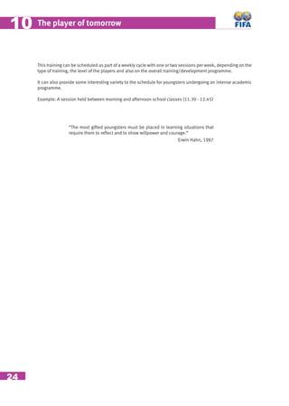 24
The player of tomorrow1010
This training can be scheduled as part of a weekly cycle with one or two sessions per week, depending on the
type of training, the level of the players and also on the overall training/development programme.
It can also provide some interesting variety to the schedule for youngsters undergoing an intense academic
programme.
Example: A session held between morning and afternoon school classes (11.30 - 12.45)
“The most gifted youngsters must be placed in learning situations that
require them to reﬂect and to show willpower and courage.”
Erwin Hahn, 1987
 