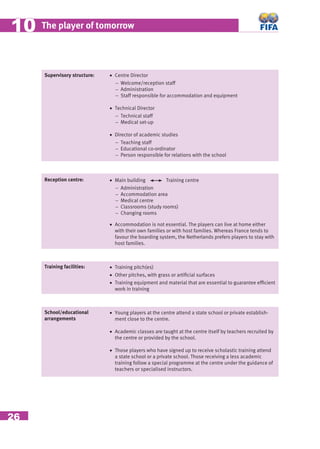 26
The player of tomorrow1010
Supervisory structure: • Centre Director
− Welcome/reception staff
− Administration
− Staff responsible for accommodation and equipment
• Technical Director
− Technical staff
− Medical set-up
• Director of academic studies
− Teaching staff
− Educational co-ordinator
− Person responsible for relations with the school
Reception centre: • Main building Training centre
− Administration
− Accommodation area
− Medical centre
− Classrooms (study rooms)
− Changing rooms
• Accommodation is not essential. The players can live at home either
with their own families or with host families. Whereas France tends to
favour the boarding system, the Netherlands prefers players to stay with
host families.
Training facilities: • Training pitch(es)
• Other pitches, with grass or artiﬁcial surfaces
• Training equipment and material that are essential to guarantee efﬁcient
work in training
School/educational
arrangements
• Young players at the centre attend a state school or private establish-
ment close to the centre.
• Academic classes are taught at the centre itself by teachers recruited by
the centre or provided by the school.
• Those players who have signed up to receive scholastic training attend
a state school or a private school. Those receiving a less academic
training follow a special programme at the centre under the guidance of
teachers or specialised instructors.
 
