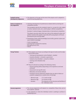 27
The player of tomorrow 1010
Points of emphasis in
the programme
• Individual development of performance-related skills by training and
competitive activity.
The youngsters play for the academy’s team (i.e. as part of a club, region-
al centre, national centre, etc.), which plays in ofﬁcial competitions.
Example: A national league championship or international competition.
The players may also rejoin their own clubs at the weekend to play com-
petitive matches (this applies especially with young players at the pre-
development/pre-training stage).
• Developing of other skills/knowledge (social skills, general culture and
sport-related knowledge)
− Career management
− Learning how to prepare for matches
− Managing leisure time
− Others
Young Trainees These players are chosen according to the type of centre and the objec-
tives of that centre:
− Training and development centre (football + studies)
− Academy (football + scholastic supervision)
− Football school (football + school for children)
− Training centre (football only)
− Others
They are selected according to the following criteria:
− General sporting ability (depending on the experience and level
achieved)
− Assessment and speciﬁc tests
− Motivation and mental attitude
− Scholastic level (to determine whether they are able to follow an
academic programme or another form of training)
− Minimum age: 12-13 years of age
− Maximum age: 16-18 years of age
− Number: This depends on the structure and facilities of
the individual centre
Annual programme • The annual programme will depend on competition ﬁxture lists and on
the academic calendar
• It also depends on what the individual centre is seeking to achieve in
footballing terms
Football training
development programme
• This depends on the age and the level of the players and is adapted to
meet the learning objectives.
 