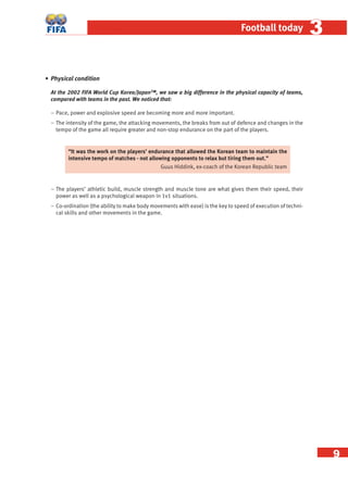 9
Football today 33
• Physical condition
At the 2002 FIFA World Cup Korea/Japan™, we saw a big difference in the physical capacity of teams,
compared with teams in the past. We noticed that:
− Pace, power and explosive speed are becoming more and more important.
− The intensity of the game, the attacking movements, the breaks from out of defence and changes in the
tempo of the game all require greater and non-stop endurance on the part of the players.
“It was the work on the players’ endurance that allowed the Korean team to maintain the
intensive tempo of matches - not allowing opponents to relax but tiring them out.”
Guus Hiddink, ex-coach of the Korean Republic team
− The players’ athletic build, muscle strength and muscle tone are what gives them their speed, their
power as well as a psychological weapon in 1v1 situations.
− Co-ordination (the ability to make body movements with ease) is the key to speed of execution of techni-
cal skills and other movements in the game.
 