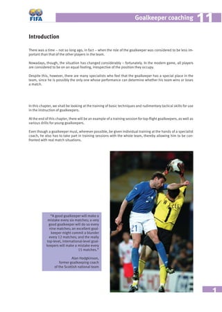 1
Goalkeeper coaching 1111
Introduction
There was a time – not so long ago, in fact – when the role of the goalkeeper was considered to be less im-
portant than that of the other players in the team.
Nowadays, though, the situation has changed considerably – fortunately. In the modern game, all players
are considered to be on an equal footing, irrespective of the position they occupy.
Despite this, however, there are many specialists who feel that the goalkeeper has a special place in the
team, since he is possibly the only one whose performance can determine whether his team wins or loses
a match.
In this chapter, we shall be looking at the training of basic techniques and rudimentary tactical skills for use
in the instruction of goalkeepers.
At the end of this chapter, there will be an example of a training session for top-ﬂight goalkeepers, as well as
various drills for young goalkeepers.
Even though a goalkeeper must, wherever possible, be given individual training at the hands of a specialist
coach, he also has to take part in training sessions with the whole team, thereby allowing him to be con-
fronted with real match situations.
“A good goalkeeper will make a
mistake every six matches; a very
good goalkeeper will do so every
nine matches; an excellent goal-
keeper might commit a blunder
every 12 matches; and the really
top-level, international-level goal-
keepers will make a mistake every
15 matches.”
Alan Hodgkinson,
former goalkeeping coach
of the Scottish national team
 