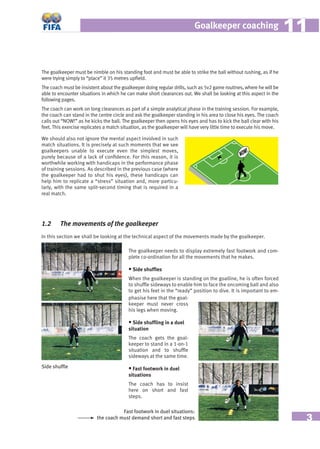3
Goalkeeper coaching 1111
The goalkeeper must be nimble on his standing foot and must be able to strike the ball without rushing, as if he
were trying simply to “place” it 35 metres upﬁeld.
The coach must be insistent about the goalkeeper doing regular drills, such as 5v2 game routines, where he will be
able to encounter situations in which he can make short clearances out. We shall be looking at this aspect in the
following pages.
The coach can work on long clearances as part of a simple analytical phase in the training session. For example,
the coach can stand in the centre circle and ask the goalkeeper standing in his area to close his eyes. The coach
calls out “NOW!” as he kicks the ball. The goalkeeper then opens his eyes and has to kick the ball clear with his
feet. This exercise replicates a match situation, as the goalkeeper will have very little time to execute his move.
We should also not ignore the mental aspect involved in such
match situations. It is precisely at such moments that we see
goalkeepers unable to execute even the simplest moves,
purely because of a lack of conﬁdence. For this reason, it is
worthwhile working with handicaps in the performance phase
of training sessions. As described in the previous case (where
the goalkeeper had to shut his eyes), these handicaps can
help him to replicate a “stress” situation and, more particu-
larly, with the same split-second timing that is required in a
real match.
1.2 The movements of the goalkeeper
In this section we shall be looking at the technical aspect of the movements made by the goalkeeper.
The goalkeeper needs to display extremely fast footwork and com-
plete co-ordination for all the movements that he makes.
• Side shufﬂes
When the goalkeeper is standing on the goalline, he is often forced
to shufﬂe sideways to enable him to face the oncoming ball and also
to get his feet in the “ready” position to dive. It is important to em-
phasise here that the goal-
keeper must never cross
his legs when moving.
• Side shufﬂing in a duel
situation
The coach gets the goal-
keeper to stand in a 1-on-1
situation and to shufﬂe
sideways at the same time.
• Fast footwork in duel
situations
The coach has to insist
here on short and fast
steps.
Side shufﬂe
Fast footwork in duel situations:
the coach must demand short and fast steps
NOW!
 
