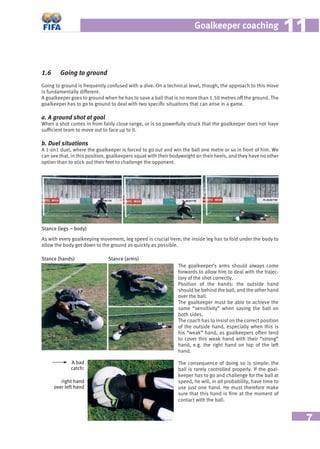 7
Goalkeeper coaching 1111
1.6 Going to ground
Going to ground is frequently confused with a dive. On a technical level, though, the approach to this move
is fundamentally different.
A goalkeeper goes to ground when he has to save a ball that is no more than 1.50 metres off the ground. The
goalkeeper has to go to ground to deal with two speciﬁc situations that can arise in a game.
a. A ground shot at goal
When a shot comes in from fairly close range, or is so powerfully struck that the goalkeeper does not have
sufﬁcient team to move out to face up to it.
b. Duel situations
A 1-on1 duel, where the goalkeeper is forced to go out and win the ball one metre or so in front of him. We
can see that, in this position, goalkeepers squat with their bodyweight on their heels, and they have no other
option than to stick out their feet to challenge the opponent.
Stance (legs – body)
As with every goalkeeping movement, leg speed is crucial here; the inside leg has to fold under the body to
allow the body get down to the ground as quickly as possible.
Stance (hands) Stance (arms)
The goalkeeper’s arms should always come
forwards to allow him to deal with the trajec-
tory of the shot correctly.
Position of the hands: the outside hand
should be behind the ball, and the other hand
over the ball.
The goalkeeper must be able to achieve the
same “sensitivity” when saving the ball on
both sides.
The coach has to insist on the correct position
of the outside hand, especially when this is
his “weak” hand, as goalkeepers often tend
to cover this weak hand with their “strong”
hand, e.g. the right hand on top of the left
hand.
The consequence of doing so is simple: the
ball is rarely controlled properly. If the goal-
keeper has to go and challenge for the ball at
speed, he will, in all probability, have time to
use just one hand. He must therefore make
sure that this hand is ﬁrm at the moment of
contact with the ball.
A bad
catch:
right hand
over left hand
 