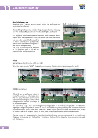 8
Goalkeeper coaching1111
Analytical exercise
Shooting from 5 metres, with the coach telling the goalkeeper on
which side he will shoot.
Thecoachbeginstheexercisebytellingthegoalkeeperwherehewillshoot,
and then ﬁnishes off by shooting at will without telling the goalkeeper.
It is important for this exercise that the coach does not shoot imme-
diately when the goalkeeper is up to the level of the cones. He should
Drill 1 (match phase)
wait one or two seconds before shooting
so that he can instruct his goalkeeper to
remainonhisfeetwithoutmoving(thisis
very difﬁcult during a match).
The tactical approach to be adopted
in 1v1 situations such as this will be
covered in the section on tactics.
Drill 2
(going to ground and moving out to one side)
When the coach shouts “NOW”, the goalkeeper moves to the correct side to close down the angle.
Drill 3 (match phase)
This drill can be performed either in
front of the goal or on either side. After
the ﬁrst ball, the coach continues to
ﬁre in shots (waiting each time before
taking the shot until the goalkeeper is
up on his feet again).
The coach must keep a close eye on the goalkeeper’s position, as illustrated under point 1.6 about narrow-
ing angles. The goalkeeper must always be able to deal with the trajectory correctly and, above all, know how
to position himself in the centre of his “new goal”. He will rapidly grasp that, by taking these actions, he will
be able to cover all of his goal, simply by going down for every ground shot or medium-height ball.
The coach must vary his shots during the drills, thereby replicating real-match situations. He has to alternate
the power of his shots, vary the height or even change the type of shot altogether (drop kicks, normal dead-
ball shots, etc.).
 