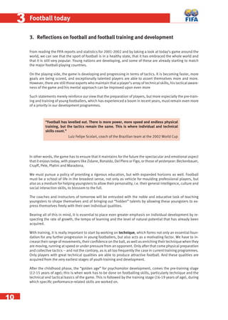 10
33 Football today
3. Reﬂections on football and football training and development
From reading the FIFA reports and statistics for 2001-2002 and by taking a look at today’s game around the
world, we can see that the sport of football is in a healthy state, that it has embraced the whole world and
that it is still very popular. Young nations are developing, and some of these are already starting to match
the major football-playing countries.
On the playing side, the game is developing and progressing in terms of tactics. It is becoming faster, more
goals are being scored, and exceptionally talented players are able to assert themselves more and more.
However, there are still those experts who maintain that a player’s array of technical skills, his tactical aware-
ness of the game and his mental approach can be improved upon even more
Such statements merely reinforce our view that the preparation of players, but more especially the pre-train-
ing and training of young footballers, which has experienced a boom in recent years, must remain even more
of a priority in our development programmes.
In other words, the game has to ensure that it maintains for the future the spectacular and emotional aspect
that it enjoys today, with players like Zidane, Ronaldo, Del Piero or Figo, or those of yesteryear: Beckenbauer,
Cruyff, Pele, Platini and Maradona.
We must pursue a policy of providing a rigorous education, but with expanded horizons as well. Football
must be a school of life in the broadest sense, not only as vehicle for moulding professional players, but
also as a medium for helping youngsters to allow their personality, i.e. their general intelligence, culture and
social interaction skills, to blossom to the full.
The coaches and instructors of tomorrow will be entrusted with the noble and educative task of teaching
youngsters to shape themselves and of bringing out “hidden” talents by allowing these youngsters to ex-
press themselves freely with their own individual qualities.
Bearing all of this in mind, it is essential to place even greater emphasis on individual development by re-
specting the rate of growth, the tempo of learning and the level of natural potential that has already been
acquired.
With training, it is really important to start by working on technique, which forms not only an essential foun-
dation for any further progression in young footballers, but also acts as a motivating factor. We have to in-
crease their range of movements, their conﬁdence on the ball, as well as enriching their technique when they
are moving, running at speed or under pressure from an opponent. Only after that come physical preparation
and collective tactics – and not the contrary, as is all too frequently the case in current training programmes.
Only players with great technical qualities are able to produce attractive football. And these qualities are
acquired from the very earliest stages of youth training and development.
After the childhood phase, the “golden age” for psychomotor development, comes the pre-training stage
(12-15 years of age); this is when work has to be done on footballing skills, particularly technique and the
technical and tactical basics of the game. This is followed by the training stage (16-19 years of age), during
which speciﬁc performance-related skills are worked on.
“Football has levelled out. There is more power, more speed and endless physical
training, but the tactics remain the same. This is where individual and technical
skills count.”
Luiz Felipe Scolari, coach of the Brazilian team at the 2002 World Cup
 