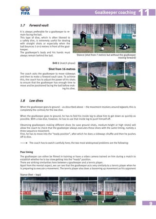 9
Goalkeeper coaching 1111
1.7 Forward vault
It is always preferable for a goalkeeper to re-
main facing the ball.
This type of dive, which is often likened to
a safety dive, is extremely useful for dealing
with straight shots or especially when the
ball bounces 5 or 6 metres in front of the goal-
keeper.
The goalkeeper’s body and his hands must
always remain behind the ball.
1.8 Low dives
When the goalkeeper goes to ground – as described above – the movement revolves around legwork; this is
completely the contrary for the low dive.
When the goalkeeper goes to ground, he has to fold his inside leg to allow him to get down as quickly as
possible. With a low dive, however, he has to use that inside leg to push himself off.
Observing goalkeepers making different dives (to save ground shots, medium-height or high shots) will
allow the coach to check that the goalkeeper always executes these dives with the same timing, namely a
three-sequence movement.
First, he has to move into the “ready position”, after which he does a sideways shufﬂe and then he pushes
off to dive.
The coach has to watch carefully here; the two most widespread problems are the following:
Poor timing
The goalkeeper can either be ﬁlmed in training or have a video camera trained on him during a match to
establish whether he is too slow getting into the “ready” position.
There are striking similarities here between a goalkeeper and a tennis player.
Apart from the mental aspect, we can see that the goalkeeper acts very similarly to a tennis player when he
is preparing to execute a movement. The tennis player also does a loosening up movement as his opponent
Stance (shot from 7 metres but without the goalkeeper
moving forward)
Stance (feet – legs)
Drill 1 (match phase)
Shot from 16 metres
The coach asks the goalkeeper to move sideways
and then to make a forward vault save. To achieve
this, the coach has to adjust the power of his shots
to ensure that the goalkeeper has enough time to
move and be positioned facing the ball before mak-
ing his dive.
 