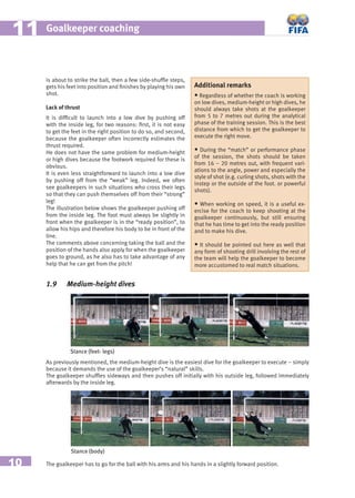 10
Goalkeeper coaching1111
is about to strike the ball, then a few side-shufﬂe steps,
gets his feet into position and ﬁnishes by playing his own
shot.
Lack of thrust
It is difﬁcult to launch into a low dive by pushing off
with the inside leg, for two reasons: ﬁrst, it is not easy
to get the feet in the right position to do so, and second,
because the goalkeeper often incorrectly estimates the
thrust required.
He does not have the same problem for medium-height
or high dives because the footwork required for these is
obvious.
It is even less straightforward to launch into a low dive
by pushing off from the “weak” leg. Indeed, we often
see goalkeepers in such situations who cross their legs
so that they can push themselves off from their “strong”
leg!
The illustration below shows the goalkeeper pushing off
from the inside leg. The foot must always be slightly in
front when the goalkeeper is in the “ready position”, to
allow his hips and therefore his body to be in front of the
line.
The comments above concerning taking the ball and the
position of the hands also apply for when the goalkeeper
goes to ground, as he also has to take advantage of any
help that he can get from the pitch!
Additional remarks
• Regardless of whether the coach is working
on low dives, medium-height or high dives, he
should always take shots at the goalkeeper
from 5 to 7 metres out during the analytical
phase of the training session. This is the best
distance from which to get the goalkeeper to
execute the right move.
• During the “match” or performance phase
of the session, the shots should be taken
from 16 – 20 metres out, with frequent vari-
ations to the angle, power and especially the
style of shot (e.g. curling shots, shots with the
instep or the outside of the foot. or powerful
shots).
• When working on speed, it is a useful ex-
ercise for the coach to keep shooting at the
goalkeeper continuously, but still ensuring
that he has time to get into the ready position
and to make his dive.
• It should be pointed out here as well that
any form of shooting drill involving the rest of
the team will help the goalkeeper to become
more accustomed to real match situations.
1.9 Medium-height dives
As previously mentioned, the medium-height dive is the easiest dive for the goalkeeper to execute – simply
because it demands the use of the goalkeeper’s “natural” skills.
The goalkeeper shufﬂes sideways and then pushes off initially with his outside leg, followed immediately
afterwards by the inside leg.
Stance (feet- legs)
The goalkeeper has to go for the ball with his arms and his hands in a slightly forward position.
Stance (body)
 