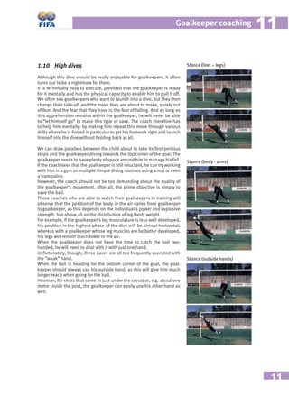 11
Goalkeeper coaching 1111
1.10 High dives
Although this dive should be really enjoyable for goalkeepers, it often
turns out to be a nightmare for them.
It is technically easy to execute, provided that the goalkeeper is ready
for it mentally and has the physical capacity to enable him to pull it off.
We often see goalkeepers who want to launch into a dive, but they then
change their take-off and the move they are about to make, purely out
of fear. And the fear that they have is the fear of falling. And as long as
this apprehension remains within the goalkeeper, he will never be able
to “let himself go” to make this type of save. The coach therefore has
to help him mentally: by making him repeat this move through various
drills where he is forced in particular to get his footwork right and launch
himself into the dive without holding back at all.
We can draw parallels between the child about to take its ﬁrst perilous
steps and the goalkeeper diving towards the top corner of the goal. The
goalkeeper needs to have plenty of space around him to manage his fall.
If the coach sees that the goalkeeper is still reluctant, he can try working
with him in a gym on multiple simple diving routines using a mat or even
a trampoline.
However, the coach should not be too demanding about the quality of
the goalkeeper’s movement. After all, the prime objective is simply to
save the ball.
Those coaches who are able to watch their goalkeepers in training will
observe that the position of the body in the air varies from goalkeeper
to goalkeeper, as this depends on the individual’s power and explosive
strength, but above all on the distribution of leg/body weight.
For example, if the goalkeeper’s leg musculature is less well developed,
his position in the highest phase of the dive will be almost horizontal;
whereas with a goalkeeper whose leg muscles are far better developed,
his legs will remain much lower in the air.
When the goalkeeper does not have the time to catch the ball two-
handed, he will need to deal with it with just one hand.
Unfortunately, though, these saves are all too frequently executed with
the “weak” hand.
When the ball is heading for the bottom corner of the goal, the goal-
keeper should always use his outside hand, as this will give him much
longer reach when going for the ball.
However, for shots that come in just under the crossbar, e.g. about one
metre inside the post, the goalkeeper can easily use his other hand as
well.
Stance (feet – legs)
Stance (body - arms)
Stance (outside hands)
 