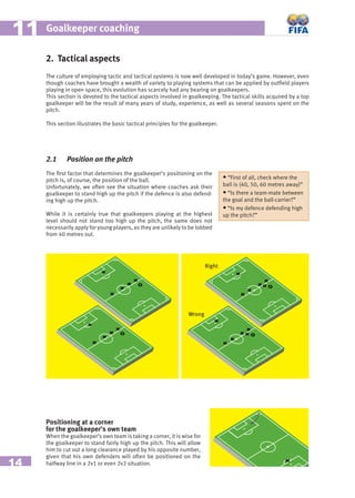 14
Goalkeeper coaching1111
2. Tactical aspects
The culture of employing tactic and tactical systems is now well developed in today’s game. However, even
though coaches have brought a wealth of variety to playing systems that can be applied by outﬁeld players
playing in open space, this evolution has scarcely had any bearing on goalkeepers.
This section is devoted to the tactical aspects involved in goalkeeping. The tactical skills acquired by a top
goalkeeper will be the result of many years of study, experience, as well as several seasons spent on the
pitch.
This section illustrates the basic tactical principles for the goalkeeper.
2.1 Position on the pitch
The ﬁrst factor that determines the goalkeeper’s positioning on the
pitch is, of course, the position of the ball.
Unfortunately, we often see the situation where coaches ask their
goalkeeper to stand high up the pitch if the defence is also defend-
ing high up the pitch.
While it is certainly true that goalkeepers playing at the highest
level should not stand too high up the pitch, the same does not
necessarily apply for young players, as they are unlikely to be lobbed
from 40 metres out.
Positioning at a corner
for the goalkeeper’s own team
When the goalkeeper’s own team is taking a corner, it is wise for
the goalkeeper to stand fairly high up the pitch. This will allow
him to cut out a long clearance played by his opposite number,
given that his own defenders will often be positioned on the
halfway line in a 2v1 or even 2v2 situation.
• “First of all, check where the
ball is (40, 50, 60 metres away)”
• “Is there a team-mate between
the goal and the ball-carrier?”
• “Is my defence defending high
up the pitch?”
Juste
Faux
Right
Wrong
 