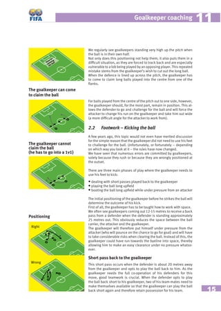 15
Goalkeeper coaching 1111
The goalkeeper can come
to claim the ball
Right
Wrong
The goalkeeper cannot
claim the ball
(he has to go into a 1v1)
Positioning
Zone for
claiming
the ball
We regularly see goalkeepers standing very high up the pitch when
the ball is in their own half.
Not only does this positioning not help them; it also puts them in a
difﬁcult situation, as they are forced to track back and are especially
vulnerable to a lob being played by an opposing player. This repeated
mistake stems from the goalkeeper’s wish to cut out the long ball.
When the defence is lined up across the pitch, the goalkeeper has
to come to claim long balls played into the centre from one of the
ﬂanks.
For balls played from the centre of the pitch out to one side, however,
the goalkeeper should, for the most part, remain in position. This al-
lows the defender to go and challenge for the ball and will force the
attacker to change his run on the goalkeeper and take him out wide
(a more difﬁcult angle for the attacker to work from).
2.2 Footwork – Kicking the ball
A few years ago, this topic would not even have merited discussion
for the simple reason that the goalkeeper did not need to use his feet
to challenge for the ball. Unfortunately, or fortunately – depending
on which way you look at it – the rules have now changed.
We have seen that numerous errors are committed by goalkeepers,
solely because they rush or because they are wrongly positioned at
the outset.
There are three main phases of play where the goalkeeper needs to
use his feet to kick:
• dealing with short passes played back to the goalkeeper
• playing the ball long upﬁeld
• booting the ball long upﬁeld while under pressure from an attacker
The initial positioning of the goalkeeper before he strikes the ball will
determine the outcome of his kick.
First of all, the goalkeeper has to be taught how to work with space.
We often see goalkeepers coming out 12-15 metres to receive a back
pass from a defender when the defender is standing approximately
25 metres out. This obviously reduces the space between the ball
carrier, the attacker and the goalkeeper.
The goalkeeper will therefore put himself under pressure from the
attacker (who will pounce on the chance to go for goal) and will have
to take considerable risks when clearing the ball. Instead of this, the
goalkeeper could have run towards the byeline into space, thereby
allowing him to make an easy clearance under no pressure whatso-
ever.
Short pass back to the goalkeeper
This short pass occurs when the defender is about 20 metres away
from the goalkeeper and opts to play the ball back to him. As the
goalkeeper needs the full co-operation of his defenders for this
move, good teamwork is crucial. When the defender opts to play
the ball back short to his goalkeeper, two of his team-mates need to
make themselves available so that the goalkeeper can play the ball
back short again and therefore retain possession for his team.
 