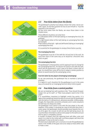 18
Goalkeeper coaching1111
2.5 Free kicks taken from the ﬂanks
The goalkeeper’s priority must always remain the same: not to con-
cede a goal. So the ﬁrst question he has to ask himself is: “Can the
opponent score directly?”
By free kicks taken from the ﬂanks, we mean those taken in the
shaded areas.
Three different situations can arise here:
• a left-footed striker of the ball (taking an inswinging free kick, for
example)
• a right-footed striker of the ball (taking an outswinging free kick,
for example)
•two strikers of the ball – right and left-footed (taking an inswinging/
outswinging free kick)
It is essential for the goalkeeper to analyse these factors quickly.
The inswinging free kick
The goalkeeper must be in line with the second man in the wall. He
must then react in the same way as he would for a ﬁrst-time shot
direct on goal.
The outswinging free kick
The goalkeeper’s initial position and his approach have to change for
the outswinging free kick. He should not stand in line with the wall,
which will be positioned in such a way as to block a direct shot on
goal. He should then come off his line to adopt a similar position to
where he would stand for the outswinging corner.
Free kick taken by two players (inswinging/outswinging)
As we saw previously, the goalkeeper has to maintain a sense of
priorities.
It is logical in such situations for the goalkeeper to act in the same
way as he would for an inswinging free kick (direct shot on goal).
2.6 Free kicks from a central position
We are not dealing here with questions like: “How should the goal-
keeper line up his wall”, or “How many players need to be in the
wall?”
It is nevertheless important to highlight certain key points. It is
logical that everything should be done to ensure that the goalkeeper
sees the ball as it is being struck, whenever possible. Unfortunately,
though, the impossible cannot be achieved; and in some situations
the ball may not always be visible.
The goalkeeper must stand in line with the last player in the wall.
However, if this player is standing too close to the post (less than 1
metre away), the goalkeeper should possibly move towards the cen-
tre of his goal. As a result, he will not see the ball being struck. He
must therefore remember to add an extra player to the wall to ensure
that his goal is completely covered.
A number of players from the opposing team will often come and
stand in or close to the initial wall, and these players will block the
goalkeeper’s view as the ball is struck.
The best way to deal with such a scenario is to ask the goalkeeper to
stand in the middle of the goal and to be ready to move either side
to make a save.
 