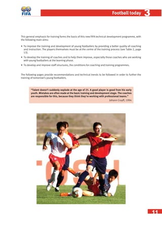 11
Football today 33
This general emphasis for training forms the basis of this new FIFA technical development programme, with
the following main aims:
• To improve the training and development of young footballers by providing a better quality of coaching
and instruction. The players themselves must be at the centre of the training process (see Table 2, page
13).
• To develop the training of coaches and to help them improve, especially those coaches who are working
with young footballers at the learning phase.
• To develop and improve staff structures, the conditions for coaching and training programmes.
The following pages provide recommendations and technical trends to be followed in order to further the
training of tomorrow’s young footballers.
“Talent doesn’t suddenly explode at the age of 25. A good player is good from his early
youth. Mistakes are often made at the basic training and development stage. The coaches
are responsible for this, because they think they’re working with professional teams.”
Johann Cruyff, 1994
 