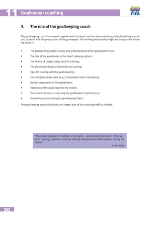 20
Goalkeeper coaching1111
3. The role of the goalkeeping coach
The goalkeeping coach has to work together with the head coach to enhance the quality of coaching overall,
and to assist with the preparation of the goalkeeper. This working relationship might encompass the follow-
ing aspects:
• The goalkeeping coach’s vision and understanding of the goalkeeper’s role;
• The role of the goalkeeper in the team’s playing system;
• The choice of targets/objectives for training;
• The planning of targets/objectives for training;
• Speciﬁc training with the goalkeeper(s);
• Coaching the whole team (e.g. in simulated match situations);
• Mental preparation of the goalkeeper;
• Selection of the goalkeeper for the match;
• Post-match analysis: assessing the goalkeeper’s performance;
• Unearthing and scouting for goalkeeping talent.
The goalkeeping coach also forms an integral part of the coaching staff as a whole.
“The most important in football is the match - and winning that match. What we
do in training, therefore, must be directly inﬂuenced by what happens during the
match.”
Frans Hoek
 