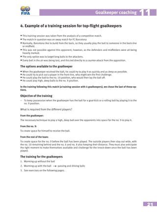 21
Goalkeeper coaching 1111
• This training session was taken from the analysis of a competitive match.
• The match in question was an away match for FC Barcelona
• Normally, Barcelona like to build from the back, so they usually play the ball to someone in the back-line
or midﬁeld.
• This was not possible against this opponent, however, as the defenders and midﬁelders were all being
heavily marked.
• The only option was to target long balls to the attackers.
• Every ball in the air was being lost, and this led directly to a counter-attack from the opposition.
The options available to the goalkeeper
• When the goalkeeper received the ball, he could try to play it as quickly and as deep as possible.
• He could try to pick out a player in the front-line, who might win the ﬁrst challenge.
• He could play the ball to the no. 10 position, who would then lay the ball off.
• He could play high, deep balls to the no. 9 position.
In the training following this match (a training session with 4 goalkeepers), we chose the last of these op-
tions.
Objective of the training
– To keep possession when the goalkeeper has the ball for a goal-kick or a rolling ball by playing it to the
no. 9 position.
What is required from the different players?
From the goalkeeper:
The necessary technique to play a high, deep ball over the opponents into space for the no. 9 to play it.
From the no. 9:
To create space for himself to receive the ball.
From the rest of the team:
To create space for the no. 9 before the ball has been played. The outside players then stay out wide, with
the no. 10 remaining behind and the no. 6 and no. 8 also keeping their distance. They must also anticipate
the right moment to make themselves available and challenge for the knock-down once the ball has been
played.
The training for the goalkeepers
1. Warming-up without the ball
2. Warming-up with the ball passing and driving balls
3. See exercises on the following pages.
4. Example of a training session for top-ﬂight goalkeepers
 