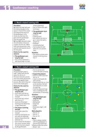 24
Goalkeeper coaching1111
Procedure
G1 plays the high ball over
the (obstacle) goal in the
space in front of the centre
line beyond the reach of
the goalkeeper, or he
drives the ball over the
goal and the goalkeeper
into the empty net.
G2 (and G3) attempt to stop
the ball before it bounces
or goes into the net. When
they have possession, they
play the ball towards one of
the two goals.
Points for the coach to
observe:
• The goalkeeper pas-
sing the ball
– has a choice between a
ball struck high or a ball
driven powerfully
– has to choose the right
technique
• The goalkeeper recei-
ving the ball
– position
– starting point
– the moment for him to
go (= when the ball is
played in)
– footwork
– receiving the ball
– how to play the ball
when he is in posses-
sion.
Variation:
– The same as those men-
tioned in training situa-
tion 3
4 Match-related training drill
G1
G2
G4
G3
Procedure
The goalkeeper plays a
high / lofted ball into the
space for the no. 9.
The team that wins posses-
sion must retain possession
and string together three
passes, after which they can
score in the empty goal.
Points for the coach to
observe:
• The goalkeeper pas-
sing the ball
– must wait until the no.
9 has created space for
himself.
– must have eye contact
with the no. 9
– must use the proper
technique for delivering
a high/lofted ball.
• The player receiving
the ball
– must make space for
himself.
– needs to have body con-
tact with the defender
(and to know where the
defender is).
– has to move for the ball at
the correct moment (after
the ball has been played
by the goalkeeper).
– has to receive and
control the ball correctly.
• Supporting players
– have to create space for
the no. 9.
– need to anticipate the
ball coming.
– have to back the no. 9 up
as he receives the ball
and help him to create
an opening.
– must be prepared to go
into a challenge for the
second ball, if necessary.
Variation:
• The goalkeeper pas-
sing the ball
– Goal kick
– Rolling ball
– Drop kick
– Volley
– Back pass (right / left
foot)
Balls played to
– the no. 11
– the no. 7
– the no. 10
Match
– Play is always started
with the goalkeeper in
possession of the ball
Follow-up after the action
– Break - rest
5 Match-related training drill
1
9
8
10
11
 