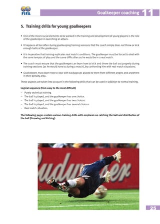 25
Goalkeeper coaching 1111
5. Training drills for young goalkeepers
• One of the most crucial elements to be worked in the training and development of young players is the role
of the goalkeeper in launching an attack.
• It happens all too often during goalkeeping training sessions that the coach simply does not throw or kick
enough balls at the goalkeeper.
• It is imperative that training replicates real match conditions. The goalkeeper must be forced to deal with
the same tempos of play and the same difﬁculties as he would be in a real match.
• The coach must ensure that the goalkeeper can learn how to kick and throw the ball out properly during
training sessions (as he would have to during a match), by confronting him with real match situations.
• Goalkeepers must learn how to deal with backpasses played to them from different angles and anywhere
in their penalty area.
These aspects are taken into account in the following drills that can be used in addition to normal training.
Logical sequence (from easy to the most difﬁcult)
– Purely technical training
– The ball is played, and the goalkeeper has one choice.
– The ball is played, and the goalkeeper has two choices.
– The ball is played, and the goalkeeper has several choices.
– Real match situation.
The following pages contain various training drills with emphasis on catching the ball and distribution of
the ball (throwing and kicking).
 