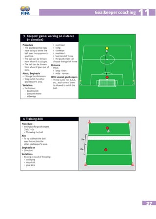 27
Goalkeeper coaching 1111
Procedure
– Volleyball for goalkeepers
(1v1/2v2):
 Throwing the ball
Aim
– To try to throw the ball
over the net into the
other goalkeeper’s area.
Emphasis on
– Direction
Variations:
– Kicking instead of throwing:
 volleying
 drop-kick
 goal kick
4 Training drill
2m
2m
Procedure
– The goalkeeper(s) has/
have to try to throw the
ball over the opponent’s
goal line.
– The ball can be thrown
from where it is caught.
– The ball can be thrown
from where it goes out of
play.
Aims / Emphasis
– Change the distances
– Stay out of the other
goalkeeper’s area.
Variation:
– Technique:
 bowling roll
 overarm throw:
 sideways
 overhead
 sling:
 sideways
 overhead
 two-handed throw
 the goalkeeper can
choose the type of throw
Distance
– Pitch:
 long - short
 wide - narrow
With several goalkeepers
– Throw out to nos 1,2,3,
etc.; each one of them
is allowed to catch the
ball.
3 Keepers’ game: working on distance
(+ direction)
 