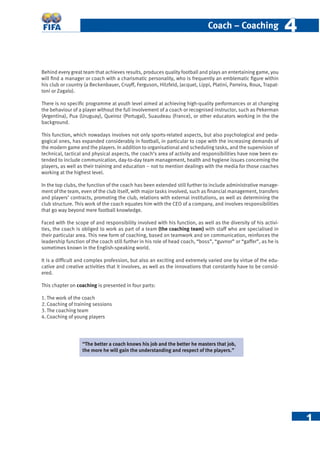 1
Coach – Coaching 44
Behind every great team that achieves results, produces quality football and plays an entertaining game, you
will ﬁnd a manager or coach with a charismatic personality, who is frequently an emblematic ﬁgure within
his club or country (a Beckenbauer, Cruyff, Ferguson, Hitzfeld, Jacquet, Lippi, Platini, Parreira, Roux, Trapat-
toni or Zagalo).
There is no speciﬁc programme at youth level aimed at achieving high-quality performances or at changing
the behaviour of a player without the full involvement of a coach or recognised instructor, such as Pekerman
(Argentina), Pua (Uruguay), Queiroz (Portugal), Suaudeau (France), or other educators working in the the
background.
This function, which nowadays involves not only sports-related aspects, but also psychological and peda-
gogical ones, has expanded considerably in football, in particular to cope with the increasing demands of
the modern game and the players. In addition to organisational and scheduling tasks, and the supervision of
technical, tactical and physical aspects, the coach’s area of activity and responsibilities have now been ex-
tended to include communication, day-to-day team management, health and hygiene issues concerning the
players, as well as their training and education – not to mention dealings with the media for those coaches
working at the highest level.
In the top clubs, the function of the coach has been extended still further to include administrative manage-
ment of the team, even of the club itself, with major tasks involved, such as ﬁnancial management, transfers
and players’ contracts, promoting the club, relations with external institutions, as well as determining the
club structure. This work of the coach equates him with the CEO of a company, and involves responsibilities
that go way beyond mere football knowledge.
Faced with the scope of and responsibility involved with his function, as well as the diversity of his activi-
ties, the coach is obliged to work as part of a team (the coaching team) with staff who are specialised in
their particular area. This new form of coaching, based on teamwork and on communication, reinforces the
leadership function of the coach still further in his role of head coach, “boss”, “guvnor” or “gaffer”, as he is
sometimes known in the English-speaking world.
It is a difﬁcult and complex profession, but also an exciting and extremely varied one by virtue of the edu-
cative and creative activities that it involves, as well as the innovations that constantly have to be consid-
ered.
This chapter on coaching is presented in four parts:
1. The work of the coach
2. Coaching of training sessions
3. The coaching team
4. Coaching of young players
“The better a coach knows his job and the better he masters that job,
the more he will gain the understanding and respect of the players.”
 