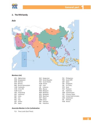 3
11General part
AFG Afghanistan
BAN Bangladesh
BHR Bahrain
BHU Bhutan
BRU Brunei Darussalam
CAM Cambodia
CHN China PR
GUM Guam
HKG Hong Kong
IDN Indonesia
IND India
IRN Iran
IRQ Iraq
JOR Jordan
JPN Japan
KGZ Kyrgyzstan
KOR Korea Republic
KSA Saudi Arabia
KUW Kuwait
LAO Laos
LIB Lebanon
MAC Macao
MAS Malaysia
MDV Maldives
MGL Mongolia
MYA Myanmar
NEP Nepal
OMA Oman
PAK Pakistan
PAL Palestine
PHI Philippines
PRK Korea DPR
QAT Qatar
SIN Singapore
SRI Sri Lanka
SYR Syria
THA Thailand
TJK Tajikistan
TKM Turkmenistan
TPE Chinese Taipei
UAE United Arab Emirates
UZB Uzbekistan
VIE Vietnam
YEM Yemen
Members (44)
Associate Member to the Confederation
TLS Timor Leste (East Timor)
Asia
2. The FIFA Family
 