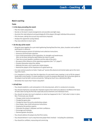 5
Coach – Coaching 44
Match coaching
Tasks
• In the days preceding the match
− Plan the match preparations.
− Decide on the team’s travel arrangements and possible overnight stays.
− Ascertain the state (physical and psychological) of the players (through individual discussions).
− Pick the team, taking into account any restrictions imposed.
− Analyse the opponents (using videos).
− Pay close attention to team spirit.
• On the day of the match
− Bring the team together for a pre-match gathering (having ﬁxed the time, place, duration and number of
participants in advance).
 Remind everyone present of individual and collective instructions.
 Announce the ﬁnal team selection.
 Give a brief presentation of the opposition: its strengths and weaknesses.
(this can be done during the week before the match as well)
 Take into account weather conditions and the state of the pitch.
 Be aware of the inﬂuence of the opposing supporters (the “12th
player”).
 Provide information about the referee.
 Motivate the team, and in particular certain players.
 Remind the players of the importance of a good warm-up.
− It is now common practice to hold a “wake-up” session (for physical and mental wake-up) on the morn-
ing of the match.
− It is important to stress here that the objective of a pre-match team meeting is not to ﬁll the players’
heads with a lot of words. If a team meeting is to serve its purpose effectively, the instructions given to
the players must be both concise and precise. Talking too much has a detrimental effect.
− Remember the maxim that “small is beautiful”.
• At half-time
− You should establish a calm atmosphere in the dressing room, which is conducive to recovery.
− You should emphasise concisely the important aspects that need to be altered or rectiﬁed on the basis
of notes taken during the ﬁrst half, especially tactical elements and individual errors.
− You should not place too much emphasis on what has happened in the 1st
half; what is done is done.
But, if necessary, you should:
 Change certain tactical arrangements.
 Change the game plan.
 Change the team line-up by substituting a player.
 Give simple, clear, brief and precise instructions.
 Emphasise the positive aspects.
 Stimulate the players’ willpower and their conﬁdence.
 Encourage and motivate.
 Demand greater discipline.
– You should address the players by their ﬁrst names.
− You should behave in such a way that every player feels involved – including the substitutes.
− You should be conﬁdent, reassuring and convincing.
 