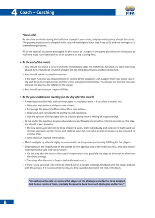 6
44 Coach – Coaching
Please note!
As the time available during the half-time interval is very short, only essential points should be raised.
The players must return to the pitch with a clear knowledge of what they have to do and not having to ask
themselves questions.
All of the tactical situations envisaged for the match or changes in the game plan that are introduced at
half time must have been worked on in advance on the training ﬁeld.
• At the end of the match
− You should not make a lot of comments immediately after the match has ﬁnished; no team meetings
should be scheduled at this time (players are too tired, too nervous and too emotional).
− You should speak in a positive manner.
− If the team has lost, you should remain in control of the situation, seek support from your fellow coach-
ing staff before facing the press and the senior management/directors. You should not look for excuses,
criticise the players, the referee or the crowd.
− You should assume your responsibilities.
• At the post-match team meeting (on the day after the match)
− A meeting should be held with all the players in a quiet location – if possible a neutral one.
 Give your impressions and your assessment.
 Encourage the players to think about their own actions.
 Draw your own consequences and try to seek solutions.
 Ask the opinion of the players (this is a way of giving them a feeling of responsibility).
− At the end of the meeting, anyone who wishes to put forward constructive criticism may do so. The play-
ers should leave, knowing:
 the key points and objectives to be improved upon, both individually and collectively (with work on
mental approach and technical and tactical aspects), and what practical measures are required to
achieve this;
 what they can improve themselves.
− Match analysis by video is highly recommended, as this proves particularly fulﬁlling for the players.
− Depending on the importance of the points on the agenda, and if the team has lost, this post-match
meeting may be split into two sessions:
 On the day after the match: the coach’s impressions and possibly the steps to be taken to eliminate
the shortcomings.
 Two days after the match: how to tackle the next match
− If there is any personal criticism to be meted out (in a private meeting), ﬁnd fault with the player and not
with the person. If it is considered necessary, this could be done with the rest of the team.
“A coach must be able to convince the players of the strategies and tactics to be adopted.
And he can convince them, precisely because he does have such strategies and tactics.”
 