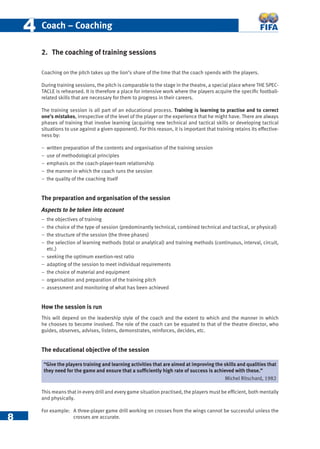 8
44 Coach – Coaching
2. The coaching of training sessions
Coaching on the pitch takes up the lion’s share of the time that the coach spends with the players.
During training sessions, the pitch is comparable to the stage in the theatre, a special place where THE SPEC-
TACLE is rehearsed. It is therefore a place for intensive work where the players acquire the speciﬁc football-
related skills that are necessary for them to progress in their careers.
The training session is all part of an educational process. Training is learning to practise and to correct
one’s mistakes, irrespective of the level of the player or the experience that he might have. There are always
phases of training that involve learning (acquiring new technical and tactical skills or developing tactical
situations to use against a given opponent). For this reason, it is important that training retains its effective-
ness by:
− written preparation of the contents and organisation of the training session
− use of methodological principles
− emphasis on the coach-player-team relationship
− the manner in which the coach runs the session
− the quality of the coaching itself
The preparation and organisation of the session
Aspects to be taken into account
− the objectives of training
− the choice of the type of session (predominantly technical, combined technical and tactical, or physical)
− the structure of the session (the three phases)
− the selection of learning methods (total or analytical) and training methods (continuous, interval, circuit,
etc.)
− seeking the optimum exertion-rest ratio
− adapting of the session to meet individual requirements
− the choice of material and equipment
− organisation and preparation of the training pitch
− assessment and monitoring of what has been achieved
How the session is run
This will depend on the leadership style of the coach and the extent to which and the manner in which
he chooses to become involved. The role of the coach can be equated to that of the theatre director, who
guides, observes, advises, listens, demonstrates, reinforces, decides, etc.
The educational objective of the session
This means that in every drill and every game situation practised, the players must be efﬁcient, both mentally
and physically.
For example: A three-player game drill working on crosses from the wings cannot be successful unless the
crosses are accurate.
“Give the players training and learning activities that are aimed at improving the skills and qualities that
they need for the game and ensure that a sufﬁciently high rate of success is achieved with these.”
Michel Ritschard, 1982
 