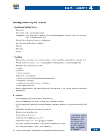 11
Coach – Coaching 44
Some key points to help with correction
• How the coach should behave
− Be attentive
− Concentrate on the objective(s) selected
For example: If the objective is to work on the team’s defensive game, the coach must focus his correc-
tions on defensive work only.
− Go onto the pitch (where the action is happening)
− Lead the action and motivate the players
− Observe
− Stimulate
− Correct
• Coaching
− When and how should you intervene? (by taking an overall view of the action and then a speciﬁc one)
− At what moment should you come in to correct? (immediately, or after an observation period?)
− What form should the correction take?
 words
 gestures
 direct involvement
− Approach the player(s) and
 remind him/them of the objective that has been ﬁxed
 highlight the problem(s)
 question the player(s), and listen to him/them
 encourage co-operation
− Repeat the explanation, the demonstration and the execution of the training activity (combination,
game or drill)
• Correction
− Do not highlight too many mistakes at the same time.
− Focus on the essential (i.e. what can bring about immediate success).
− Do not be aggressive, especially during drills where players are working on psychomotor skills (TECHNI-
CAL).
− Address the whole team or the player(s) concerned.
− Be convincing, fair and precise.
− Give positive reinforcement.
− Inspire conﬁdence by being persuasive.
− Vary the tone of your voice when giving your feedback.
− Encourage internal feedback (self-assessment on the part of the player)
− Take inspiration from the saying “Small is beautiful”
The running of any training session calls for improvisation and imagination.
“The key to achieving
a high-quality train-
ing session, a posi-
tive frame of mind
and success with the
activities lies in the
hands and the heart
of the coach.”
 