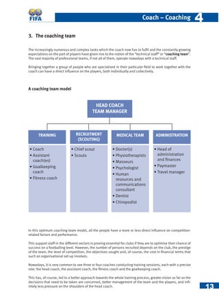 13
Coach – Coaching 44
3. The coaching team
The increasingly numerous and complex tasks which the coach now has to fulﬁl and the constantly growing
expectations on the part of players have given rise to the notion of the “technical staff” or “coaching team”.
The vast majority of professional teams, if not all of them, operate nowadays with a technical staff.
Bringing together a group of people who are specialised in their particular ﬁeld to work together with the
coach can have a direct inﬂuence on the players, both individually and collectively.
A coaching team model
In this optimum coaching team model, all the people have a more or less direct inﬂuence on competition-
related factors and performance.
This support staff in the different sectors is proving essential for clubs if they are to optimise their chance of
success on a footballing level. However, the number of persons recruited depends on the club, the prestige
of the team, the level of competition, the objectives sought and, of course, the cost in ﬁnancial terms that
such an organisational set-up involves.
Nowadays, it is very common to see three or four coaches conducting training sessions, each with a precise
role: the head coach, the assistant coach, the ﬁtness coach and the goalkeeping coach.
This has, of course, led to a better approach towards the whole training process, greater vision as far as the
decisions that need to be taken are concerned, better management of the team and the players, and inﬁ-
nitely less pressure on the shoulders of the head coach.
TRAINING
• Coach
• Assistant
coach(es)
• Goalkeeping
coach
• Fitness coach
• Doctor(s)
• Physiotherapists
• Masseurs
• Psychologist
• Human
resources and
communications
consultant
• Dentist
• Chiropodist
• Chief scout
• Scouts
• Head of
administration
and ﬁnances
• Paymaster
• Travel manager
RECRUITMENT
(SCOUTING)
MEDICAL TEAM ADMINISTRATION
HEAD COACH
TEAM MANAGER
 